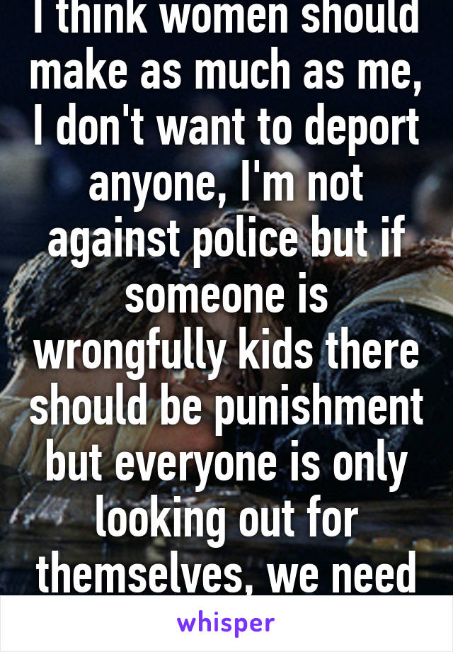 I think women should make as much as me, I don't want to deport anyone, I'm not against police but if someone is wrongfully kids there should be punishment but everyone is only looking out for themselves, we need to unify the nation 