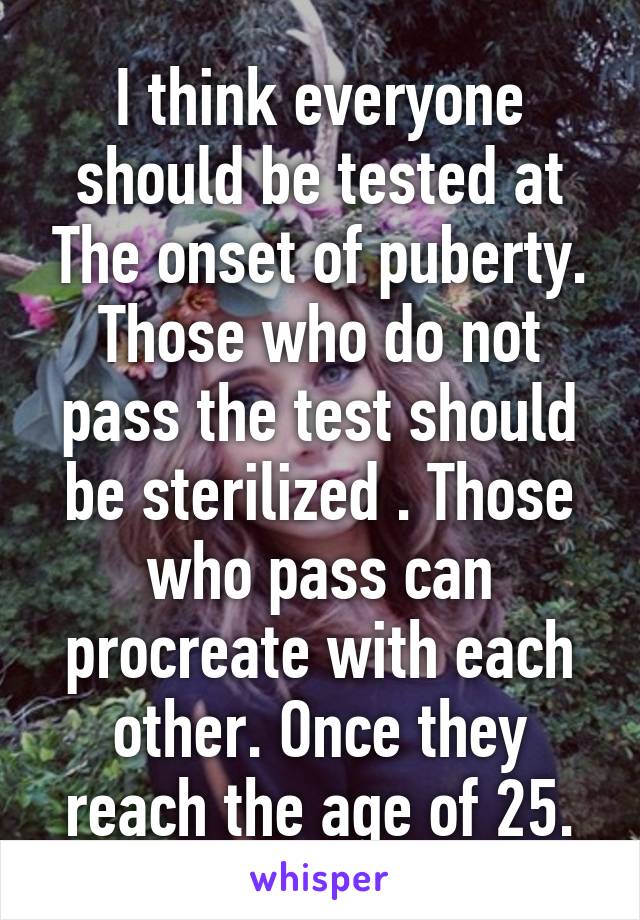 I think everyone should be tested at The onset of puberty. Those who do not pass the test should be sterilized . Those who pass can procreate with each other. Once they reach the age of 25.