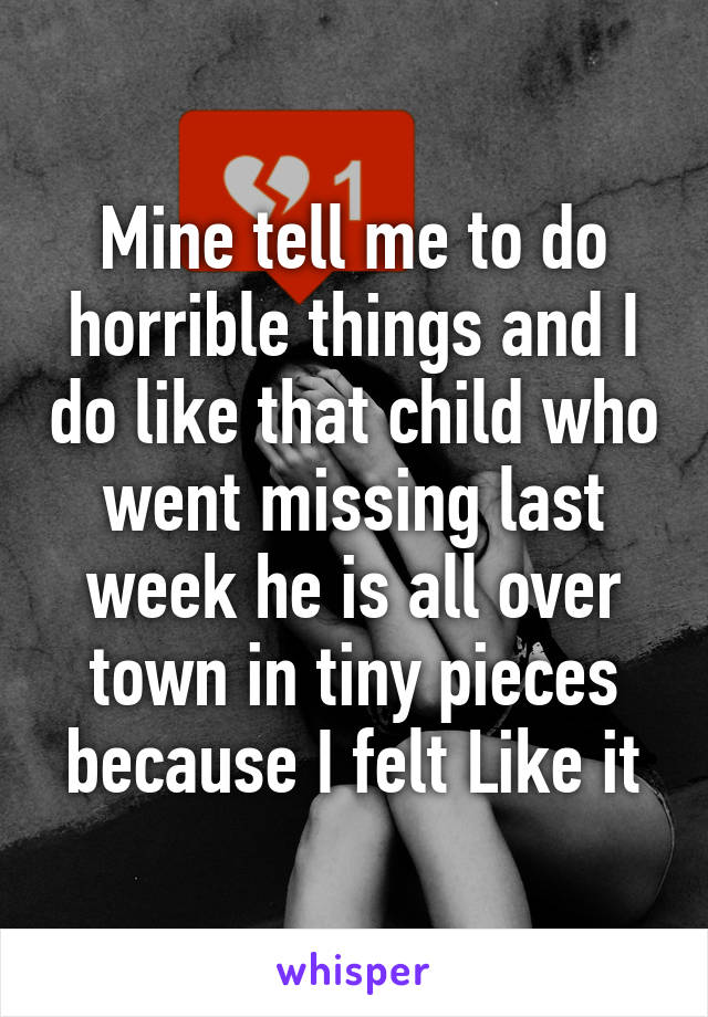 Mine tell me to do horrible things and I do like that child who went missing last week he is all over town in tiny pieces because I felt Like it