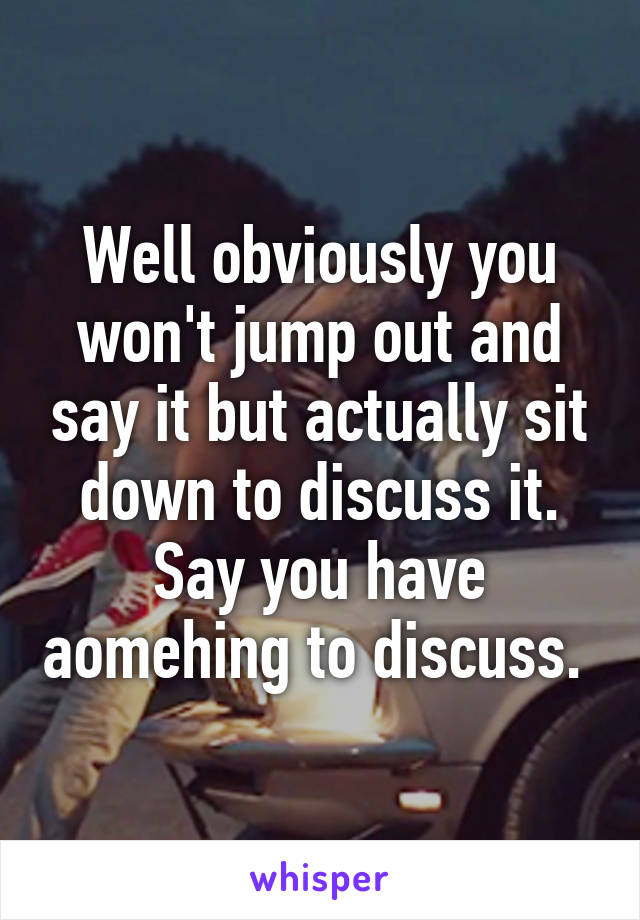 Well obviously you won't jump out and say it but actually sit down to discuss it. Say you have aomehing to discuss. 