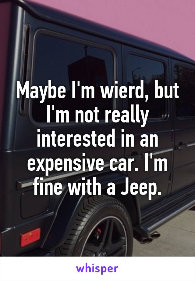 Maybe I'm wierd, but I'm not really interested in an expensive car. I'm fine with a Jeep.