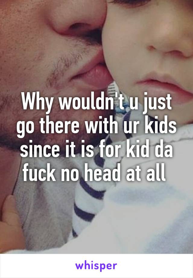 Why wouldn't u just go there with ur kids since it is for kid da fuck no head at all 