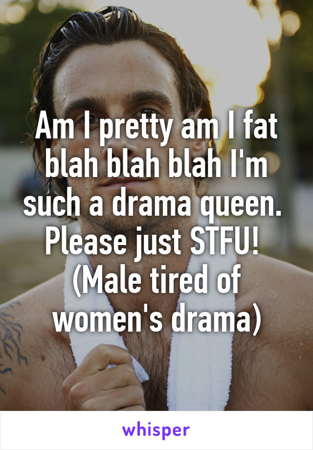 Am I pretty am I fat blah blah blah I'm such a drama queen.  Please just STFU!  (Male tired of women's drama)