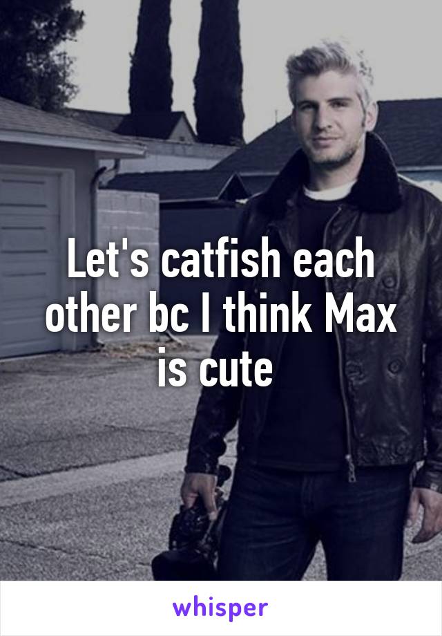 Let's catfish each other bc I think Max is cute 