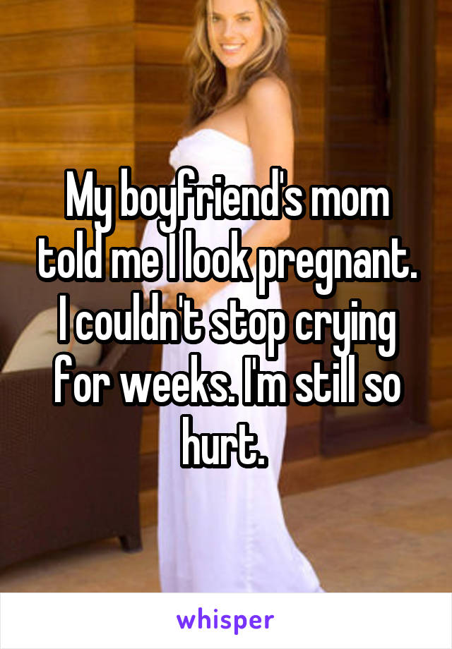 My boyfriend's mom told me I look pregnant. I couldn't stop crying for weeks. I'm still so hurt. 