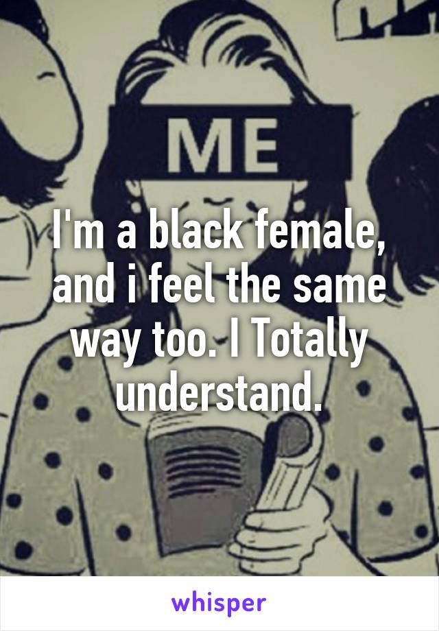 I'm a black female, and i feel the same way too. I Totally understand.