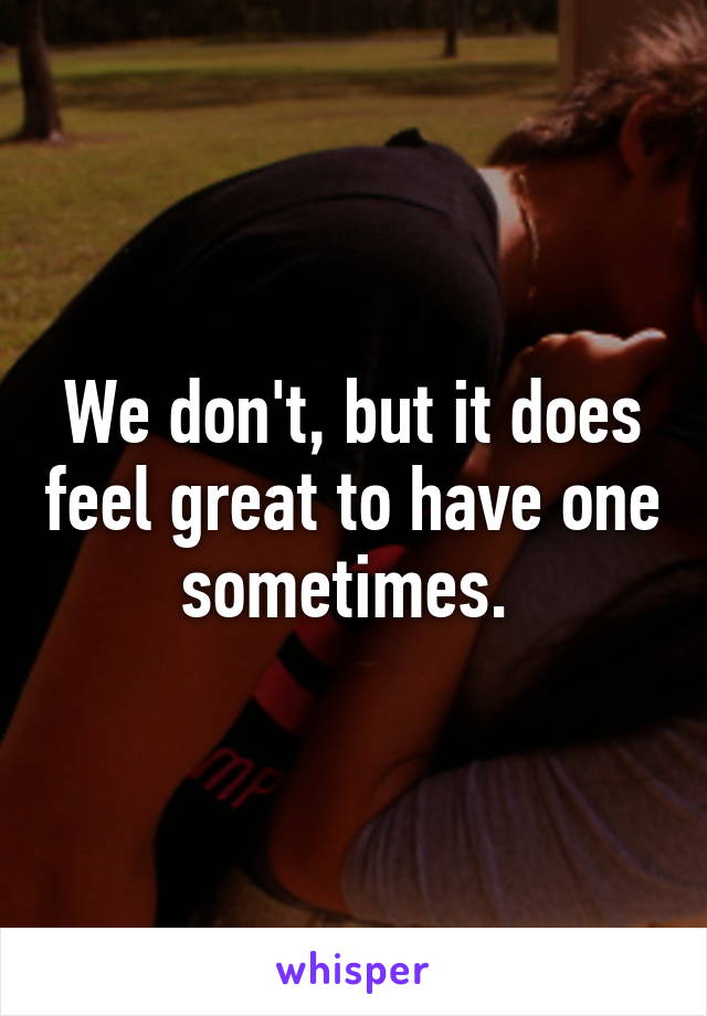 We don't, but it does feel great to have one sometimes. 