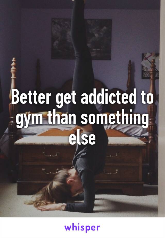 Better get addicted to gym than something else