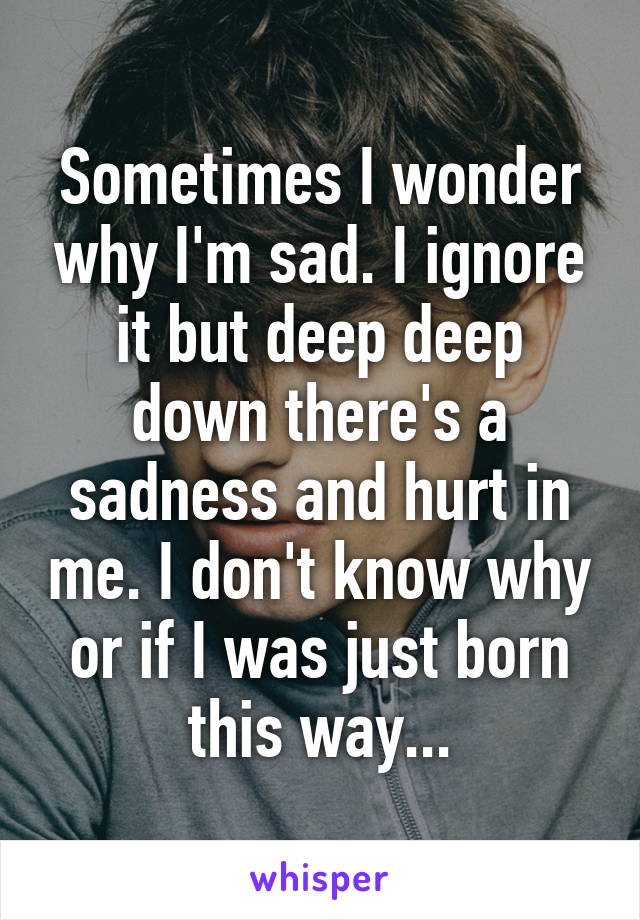 Sometimes I wonder why I'm sad. I ignore it but deep deep down there's a sadness and hurt in me. I don't know why or if I was just born this way...