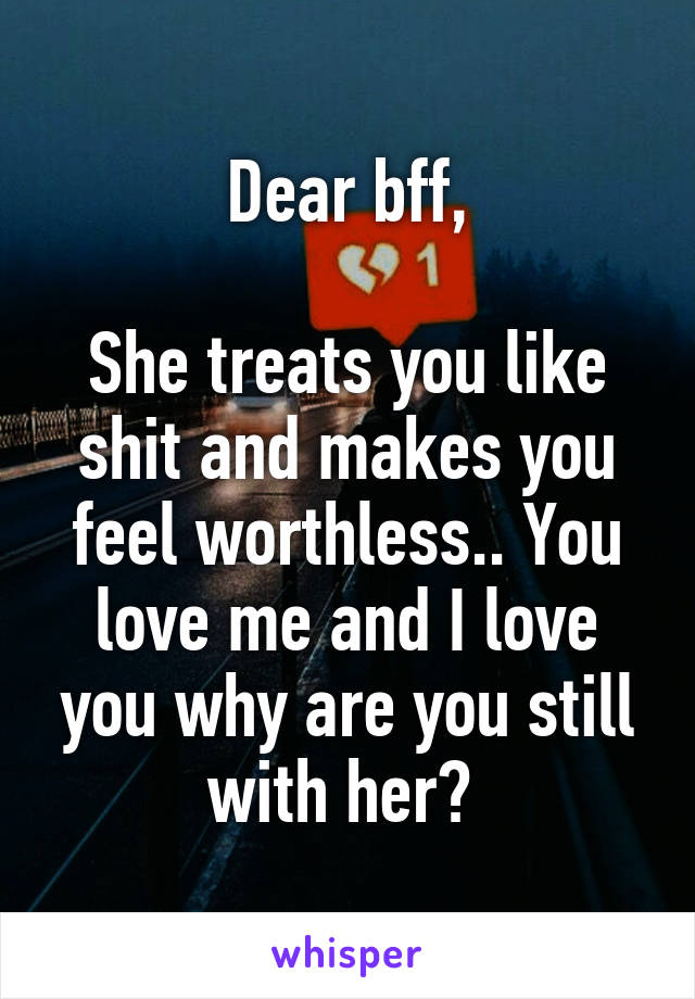 Dear bff,

She treats you like shit and makes you feel worthless.. You love me and I love you why are you still with her? 