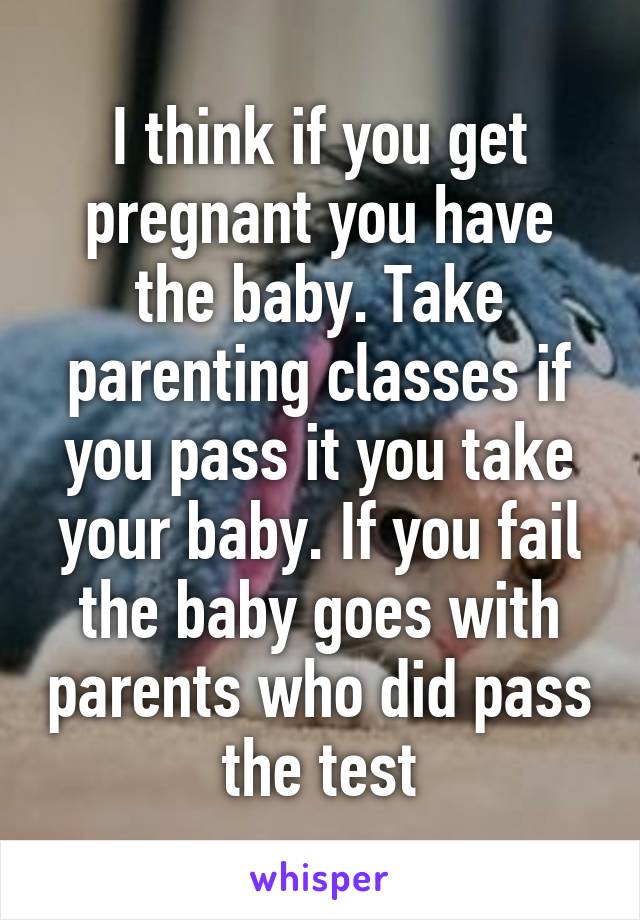 I think if you get pregnant you have the baby. Take parenting classes if you pass it you take your baby. If you fail the baby goes with parents who did pass the test