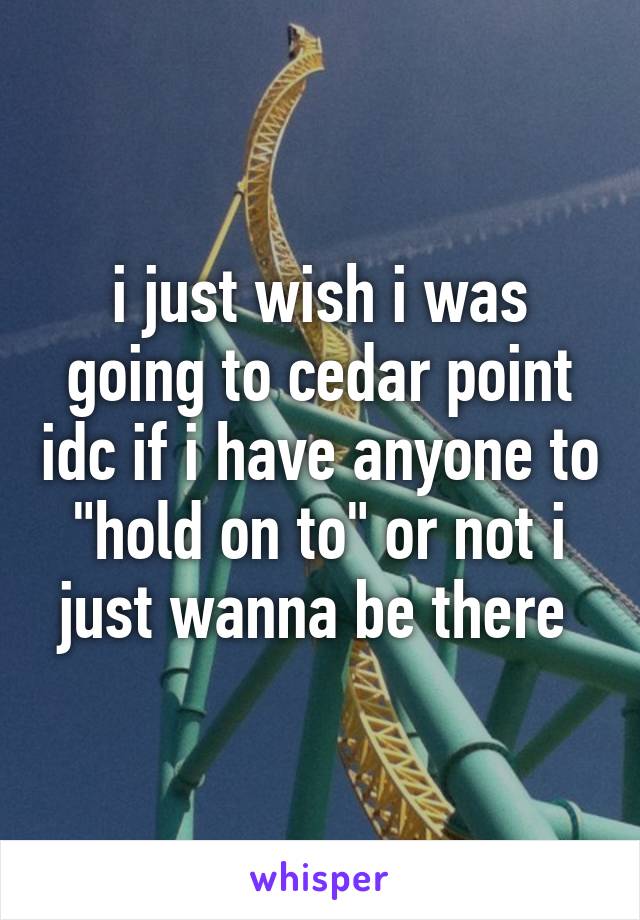 i just wish i was going to cedar point idc if i have anyone to "hold on to" or not i just wanna be there 