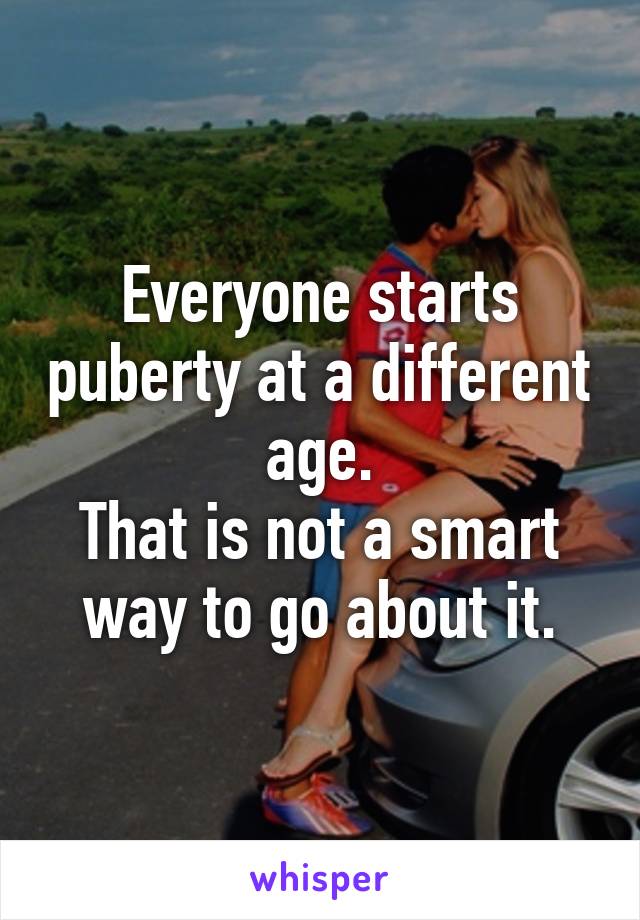 Everyone starts puberty at a different age.
That is not a smart way to go about it.