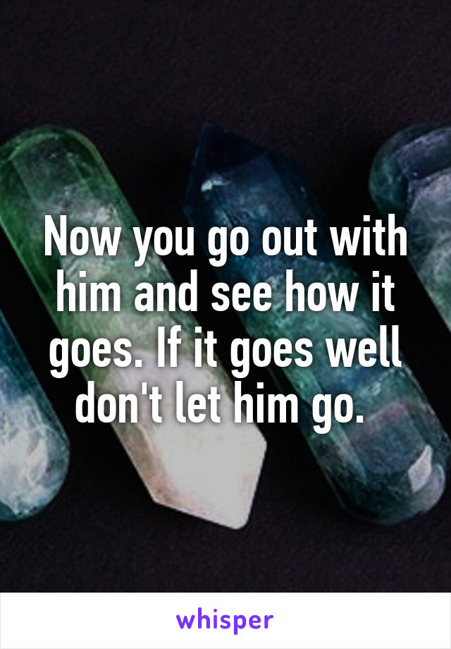 Now you go out with him and see how it goes. If it goes well don't let him go. 