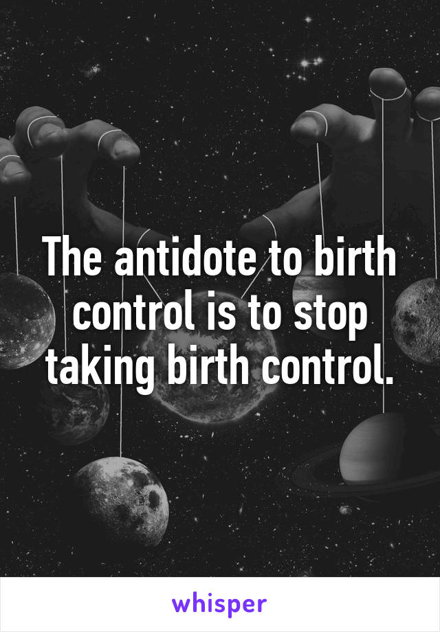 The antidote to birth control is to stop taking birth control.