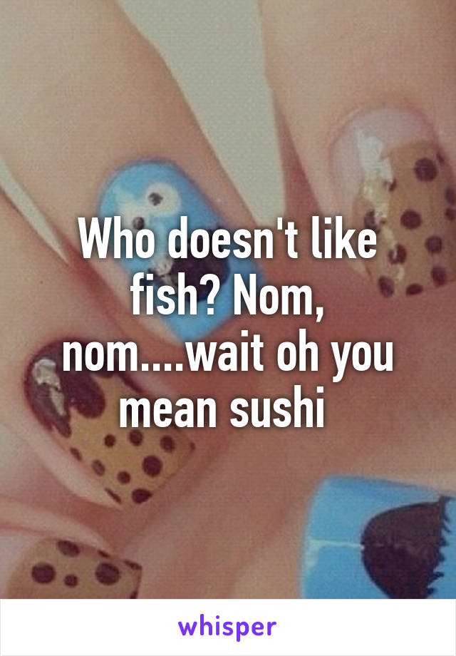 Who doesn't like fish? Nom, nom....wait oh you mean sushi 