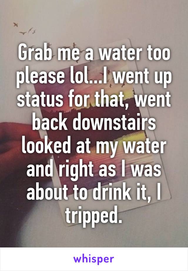 Grab me a water too please lol...I went up status for that, went back downstairs looked at my water and right as I was about to drink it, I tripped.