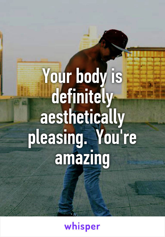 Your body is definitely aesthetically pleasing.  You're amazing