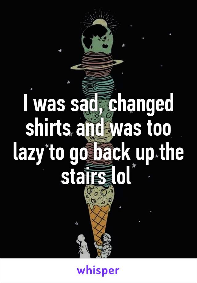 I was sad, changed shirts and was too lazy to go back up the stairs lol 