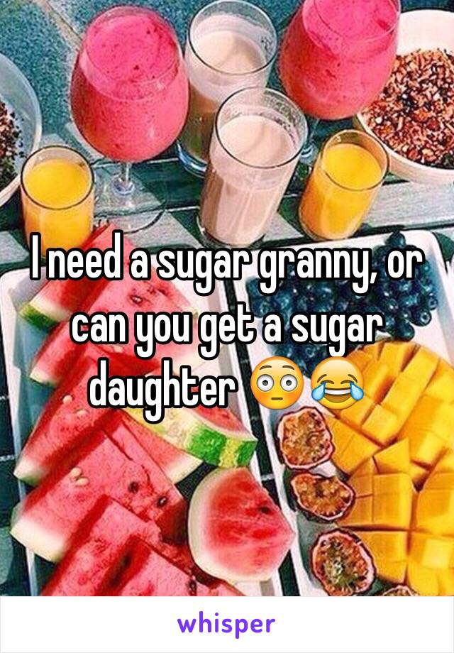 I need a sugar granny, or can you get a sugar daughter 😳😂