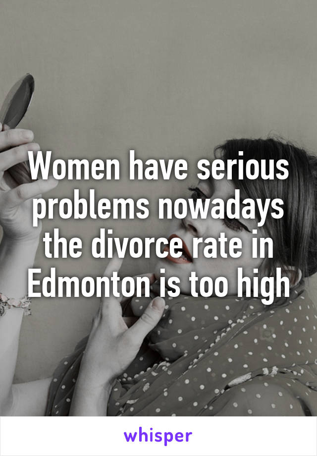 Women have serious problems nowadays the divorce rate in Edmonton is too high