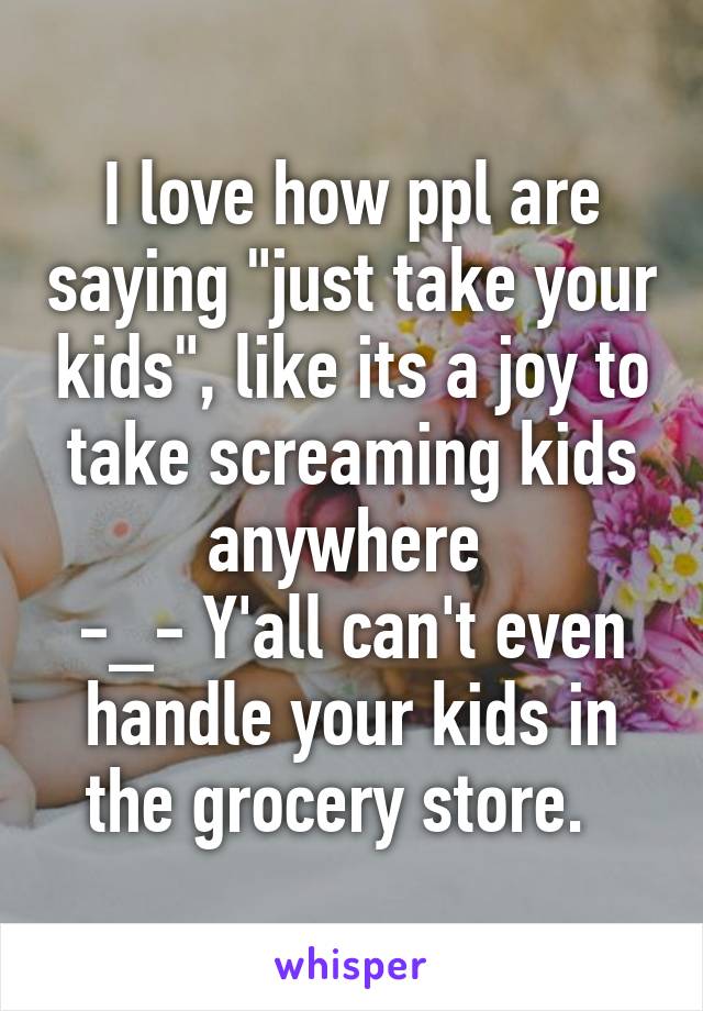 I love how ppl are saying "just take your kids", like its a joy to take screaming kids anywhere 
-_- Y'all can't even handle your kids in the grocery store.  