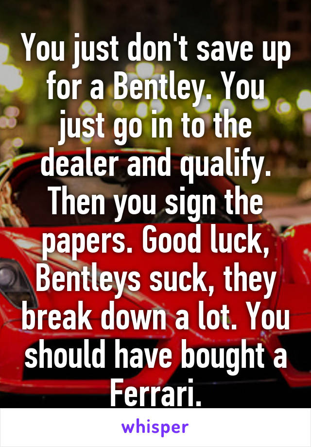 You just don't save up for a Bentley. You just go in to the dealer and qualify. Then you sign the papers. Good luck, Bentleys suck, they break down a lot. You should have bought a Ferrari.