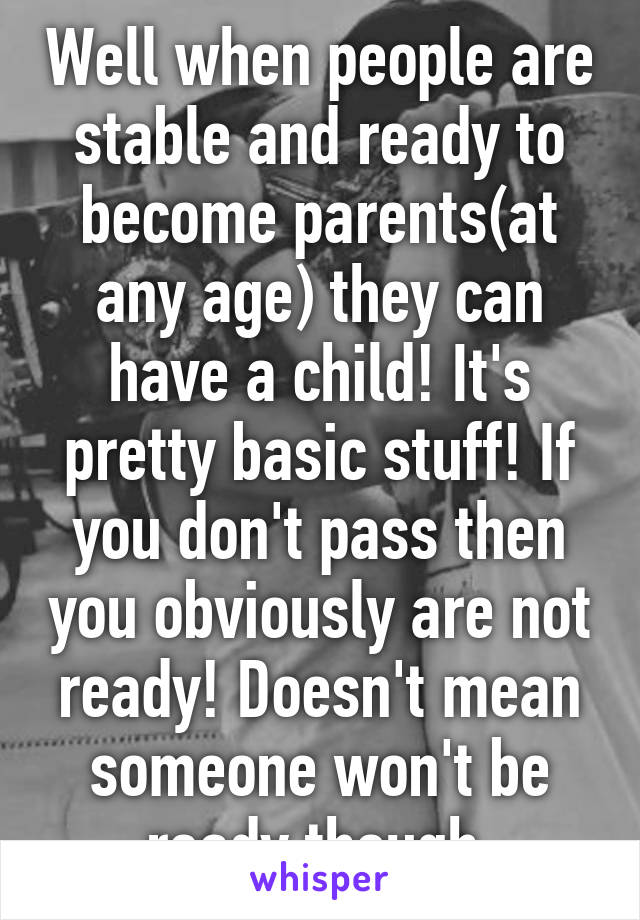 Well when people are stable and ready to become parents(at any age) they can have a child! It's pretty basic stuff! If you don't pass then you obviously are not ready! Doesn't mean someone won't be ready though 