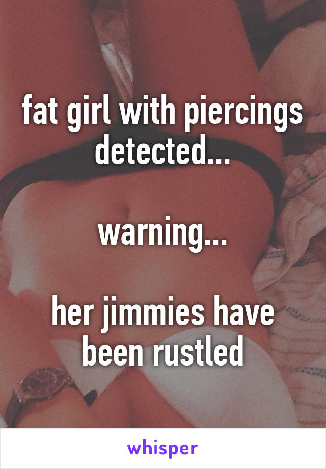 fat girl with piercings detected...

warning...

her jimmies have been rustled