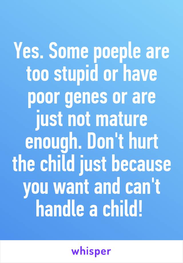 Yes. Some poeple are too stupid or have poor genes or are just not mature enough. Don't hurt the child just because you want and can't handle a child! 