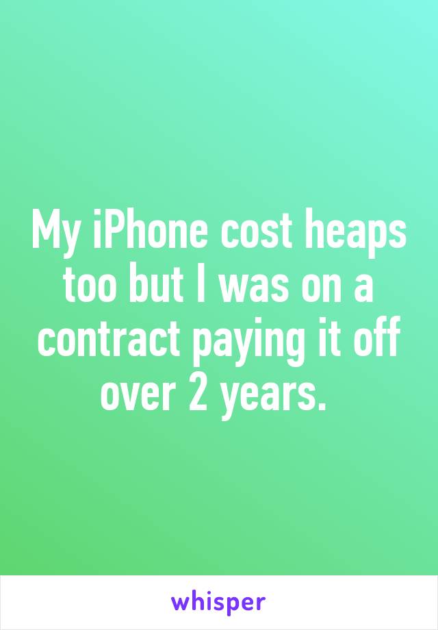 My iPhone cost heaps too but I was on a contract paying it off over 2 years. 