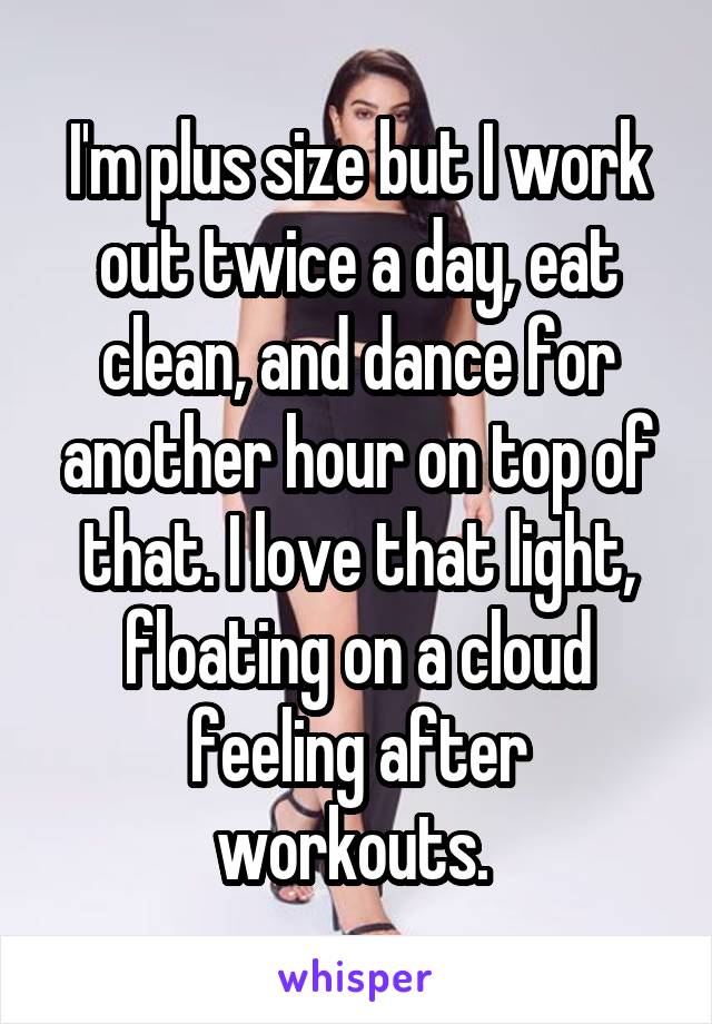 I'm plus size but I work out twice a day, eat clean, and dance for another hour on top of that. I love that light, floating on a cloud feeling after workouts. 