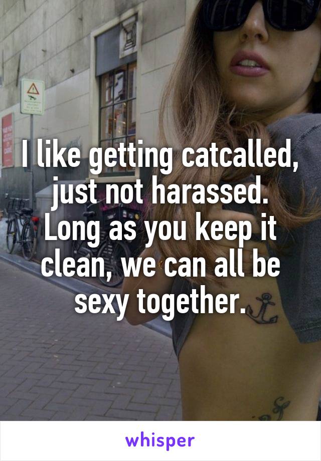 I like getting catcalled, just not harassed. Long as you keep it clean, we can all be sexy together.