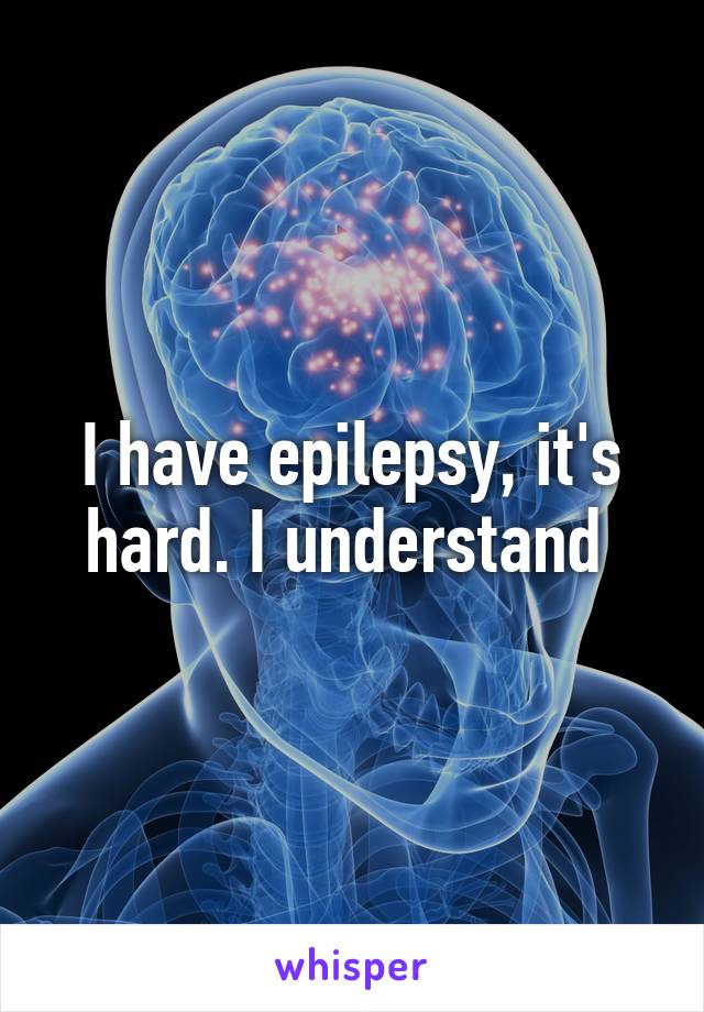 I have epilepsy, it's hard. I understand 