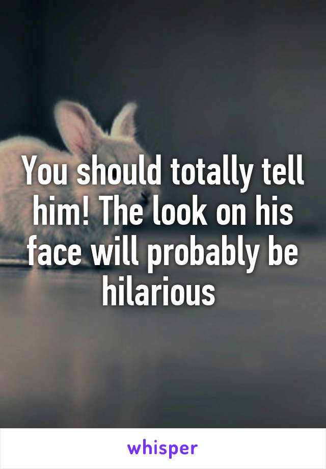 You should totally tell him! The look on his face will probably be hilarious 