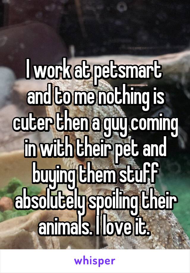 
I work at petsmart  and to me nothing is cuter then a guy coming in with their pet and buying them stuff absolutely spoiling their animals. I love it. 