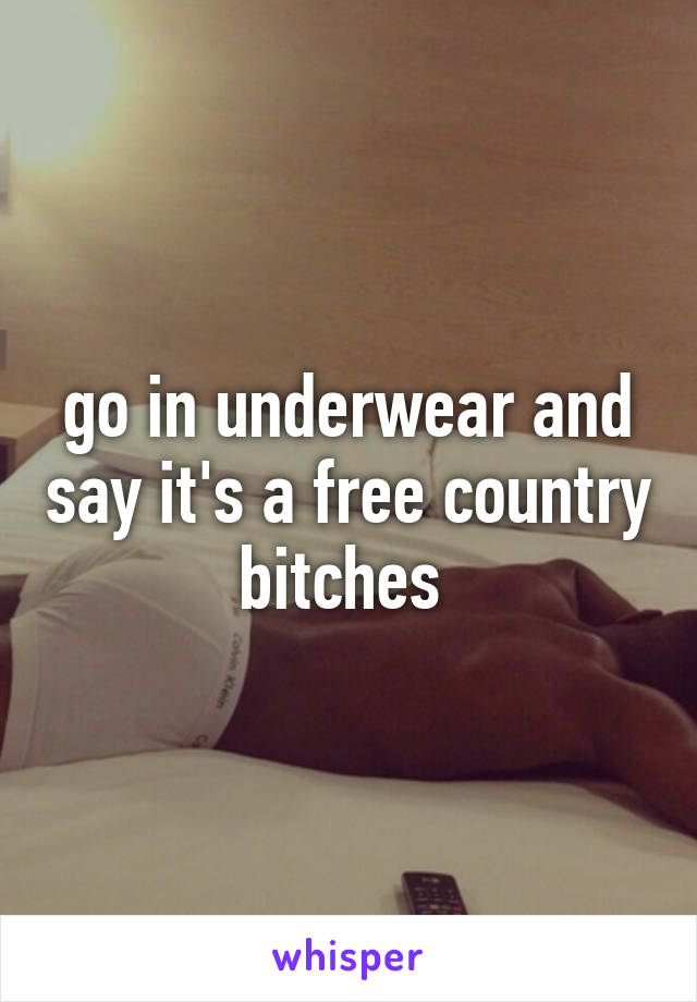 go in underwear and say it's a free country bitches 