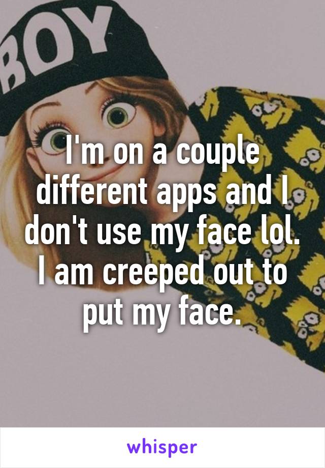 I'm on a couple different apps and I don't use my face lol. I am creeped out to put my face.