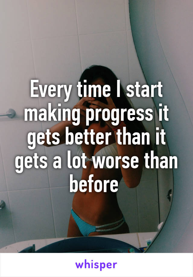Every time I start making progress it gets better than it gets a lot worse than before 
