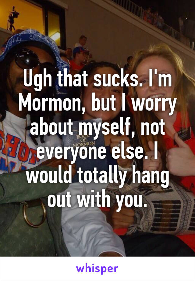 Ugh that sucks. I'm Mormon, but I worry about myself, not everyone else. I would totally hang out with you.