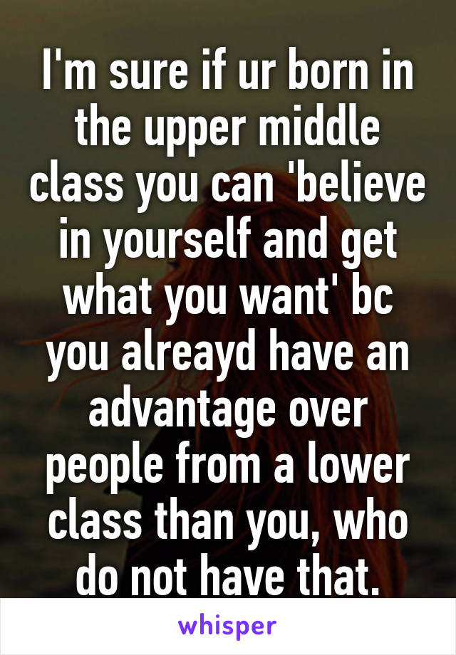 I'm sure if ur born in the upper middle class you can 'believe in yourself and get what you want' bc you alreayd have an advantage over people from a lower class than you, who do not have that.