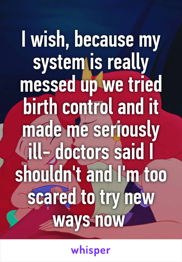 I wish, because my system is really messed up we tried birth control and it made me seriously ill- doctors said I shouldn't and I'm too scared to try new ways now 