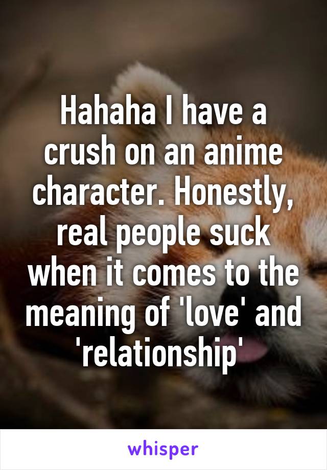 Hahaha I have a crush on an anime character. Honestly, real people suck when it comes to the meaning of 'love' and 'relationship' 