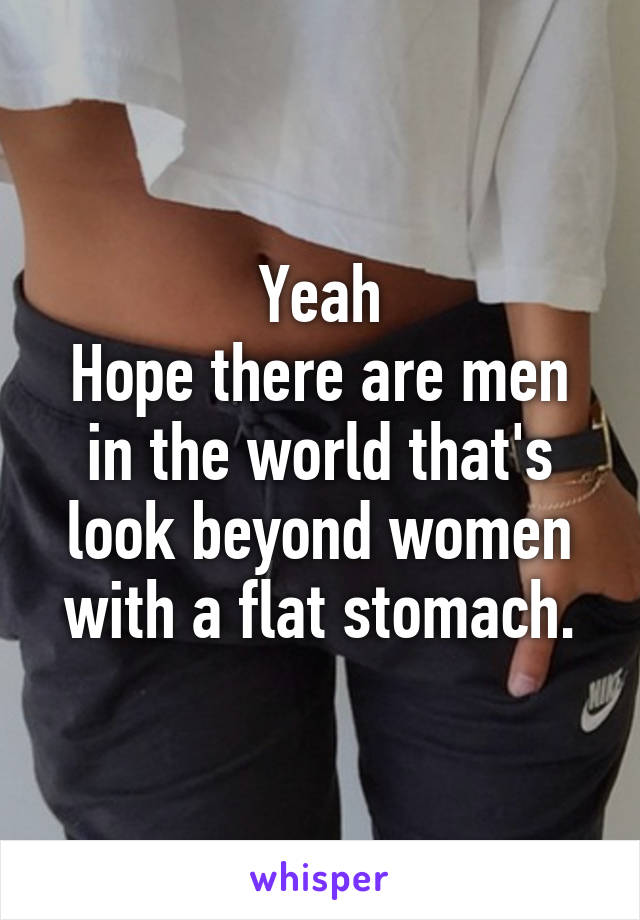 Yeah
Hope there are men in the world that's look beyond women with a flat stomach.