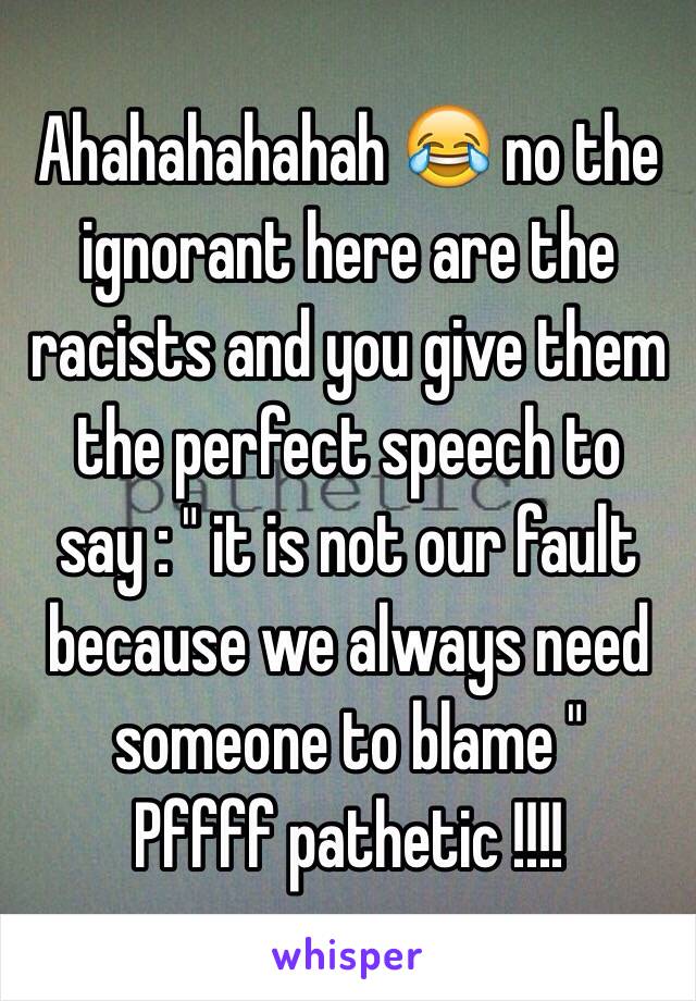 Ahahahahahah 😂 no the ignorant here are the racists and you give them the perfect speech to say : " it is not our fault because we always need someone to blame " 
Pffff pathetic !!!! 