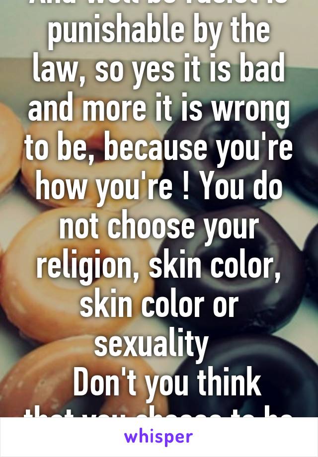 And well be racist is punishable by the law, so yes it is bad and more it is wrong to be, because you're how you're ! You do not choose your religion, skin color, skin color or sexuality  
  Don't you think that you choose to be racist ?!