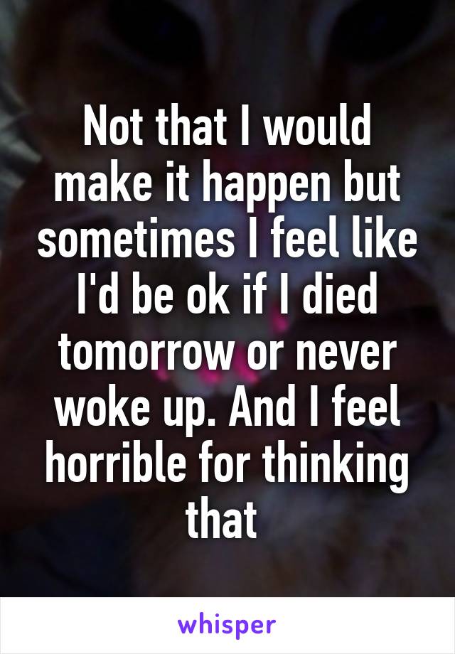 Not that I would make it happen but sometimes I feel like I'd be ok if I died tomorrow or never woke up. And I feel horrible for thinking that 