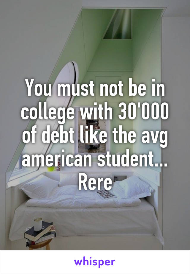 You must not be in college with 30'000 of debt like the avg american student... Rere