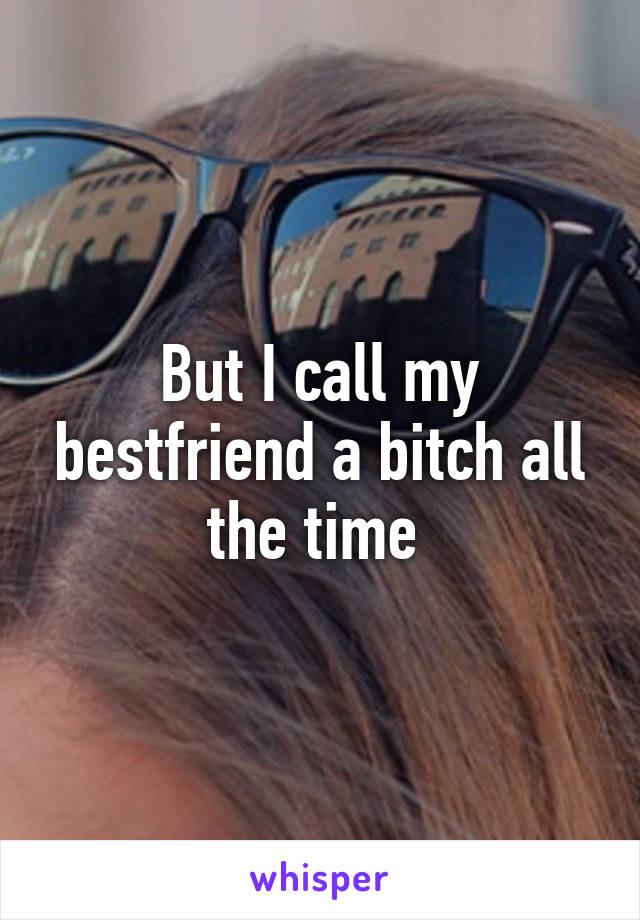 But I call my bestfriend a bitch all the time 