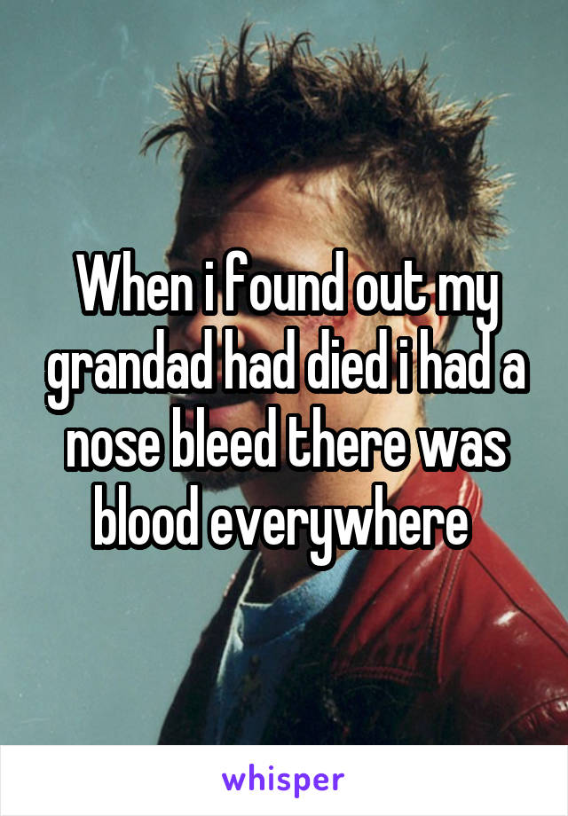 When i found out my grandad had died i had a nose bleed there was blood everywhere 